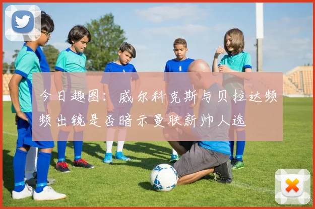 今日趣图：威尔科克斯与贝拉达频频出镜是否暗示曼联新帅人选