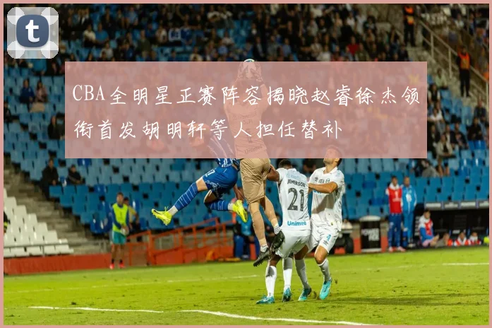 CBA全明星正赛阵容揭晓赵睿徐杰领衔首发胡明轩等人担任替补