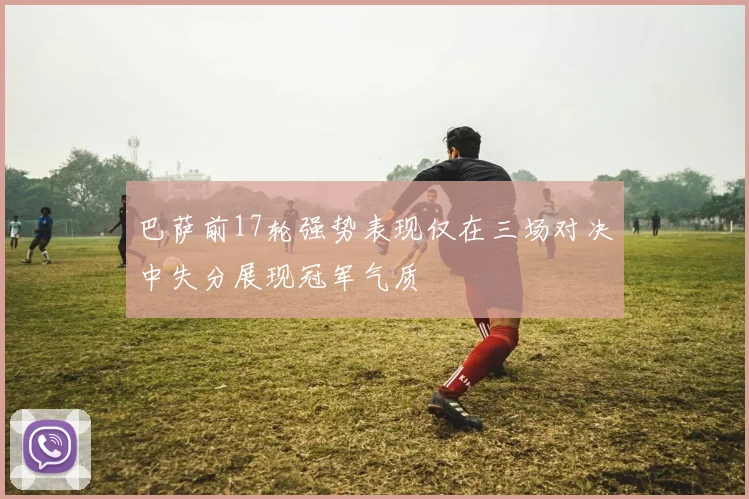 巴萨前17轮强势表现仅在三场对决中失分展现冠军气质