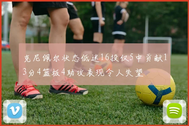 克尼佩尔状态低迷16投仅5中贡献13分4篮板4助攻表现令人失望