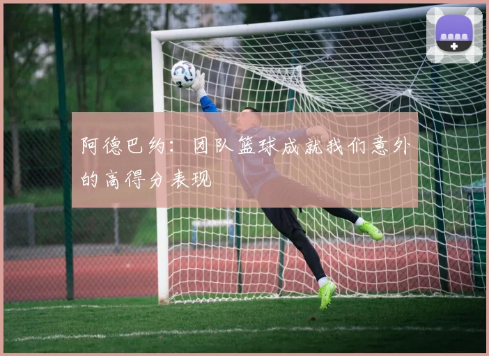 阿德巴约：团队篮球成就我们意外的高得分表现
