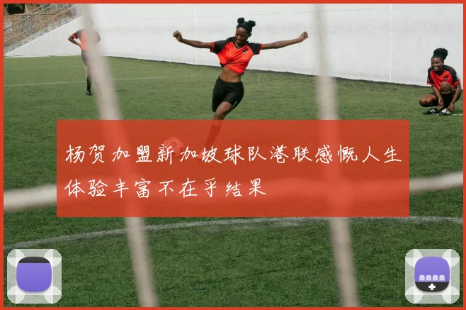 杨贺加盟新加坡球队港联感慨人生体验丰富不在乎结果
