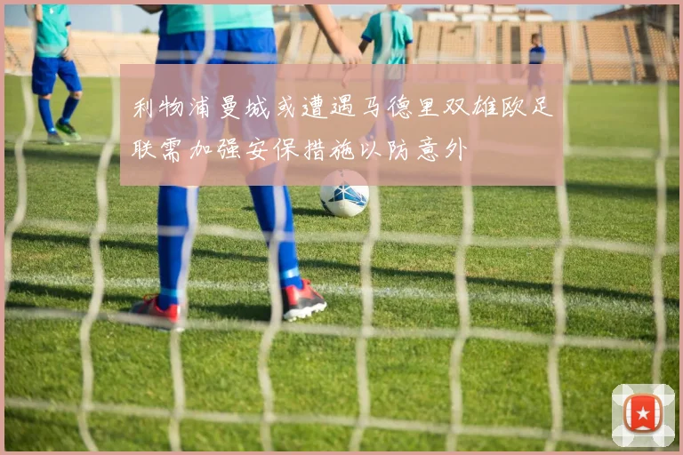 利物浦曼城或遭遇马德里双雄欧足联需加强安保措施以防意外
