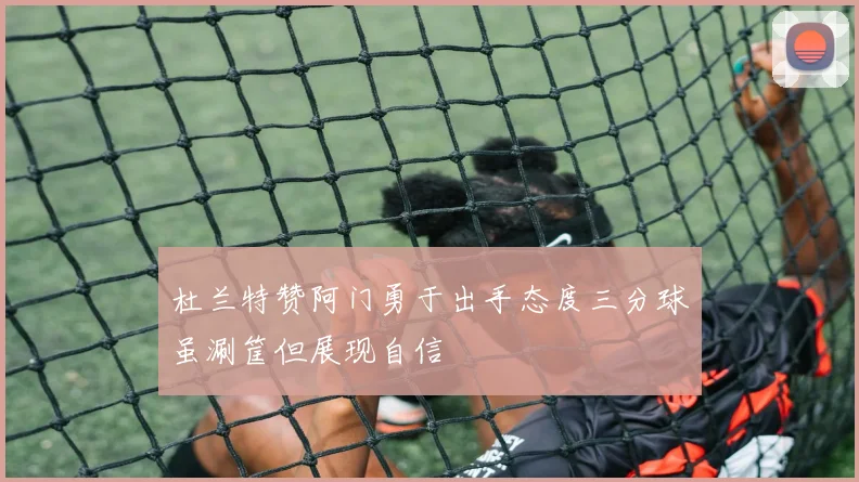 杜兰特赞阿门勇于出手态度三分球虽涮筐但展现自信