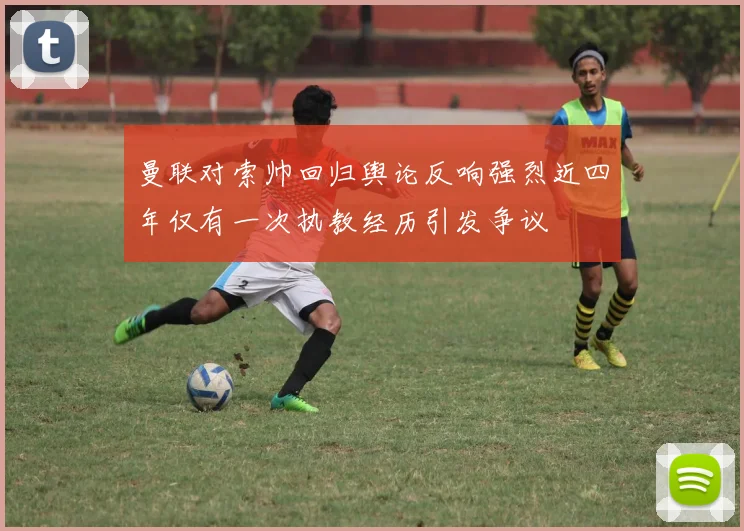 曼联对索帅回归舆论反响强烈近四年仅有一次执教经历引发争议