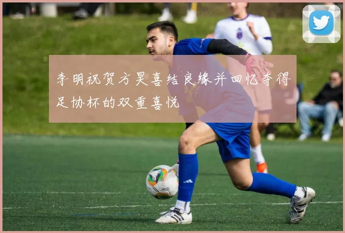 李明祝贺方昊喜结良缘并回忆夺得足协杯的双重喜悦
