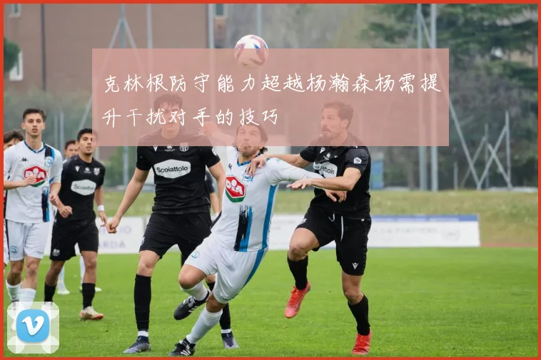 克林根防守能力超越杨瀚森杨需提升干扰对手的技巧
