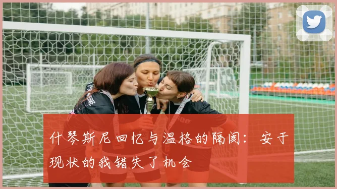 什琴斯尼回忆与温格的隔阂：安于现状的我错失了机会