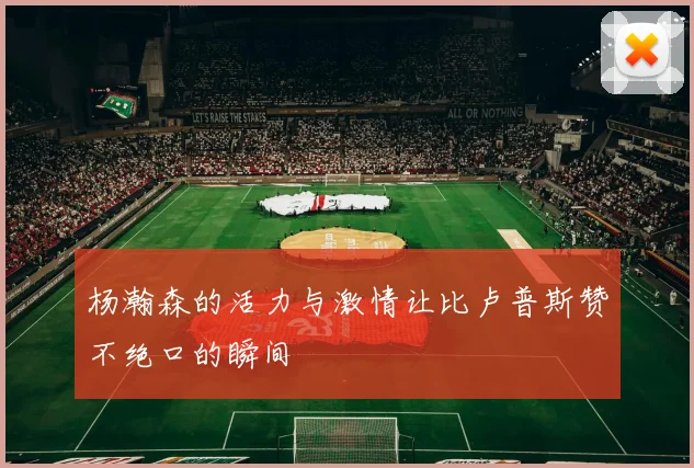 杨瀚森的活力与激情让比卢普斯赞不绝口的瞬间
