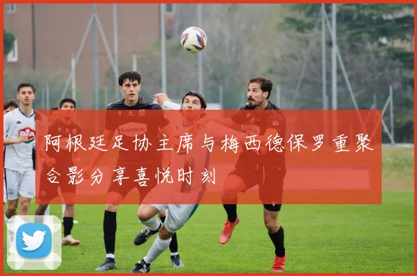阿根廷足协主席与梅西德保罗重聚合影分享喜悦时刻