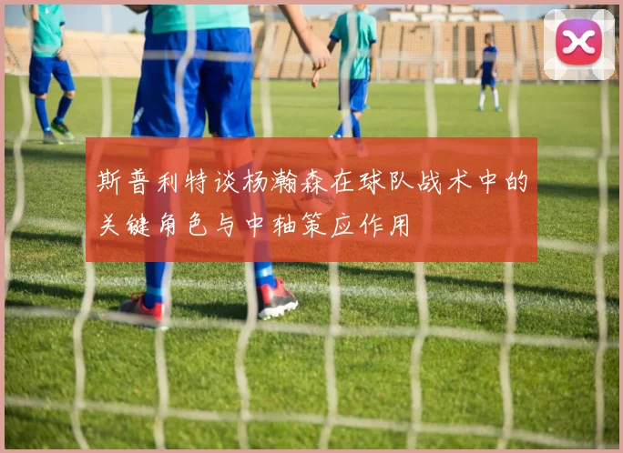 斯普利特谈杨瀚森在球队战术中的关键角色与中轴策应作用
