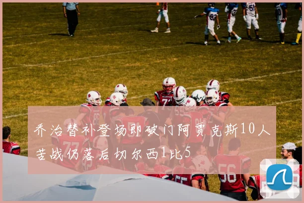 乔治替补登场即破门阿贾克斯10人苦战仍落后切尔西1比5