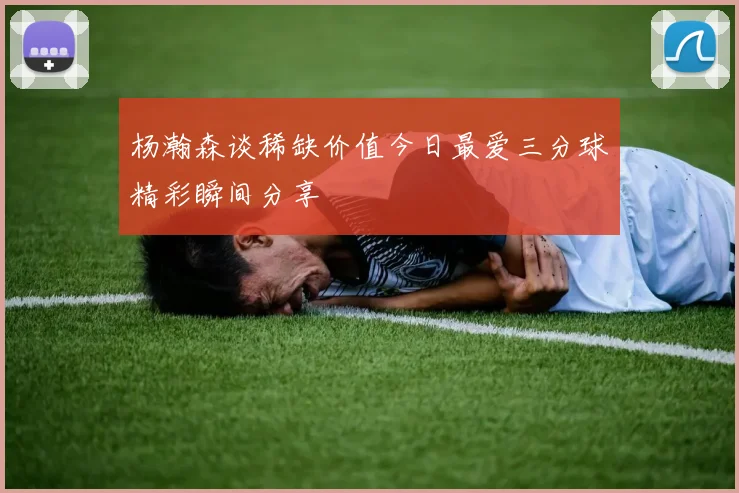 杨瀚森谈稀缺价值今日最爱三分球精彩瞬间分享