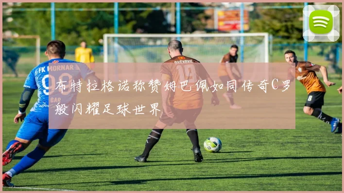 布特拉格诺称赞姆巴佩如同传奇C罗般闪耀足球世界