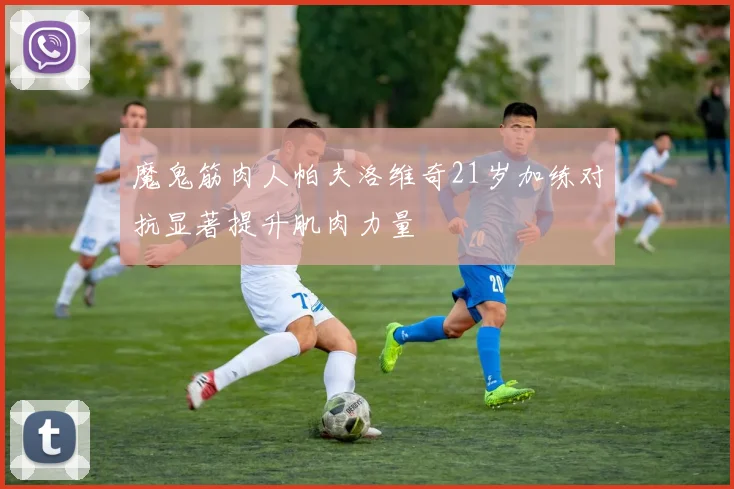 魔鬼筋肉人帕夫洛维奇21岁加练对抗显著提升肌肉力量