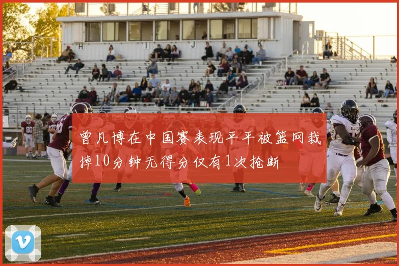 曾凡博在中国赛表现平平被篮网裁掉10分钟无得分仅有1次抢断