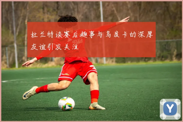 杜兰特谈赛后趣事与乌度卡的深厚友谊引发关注