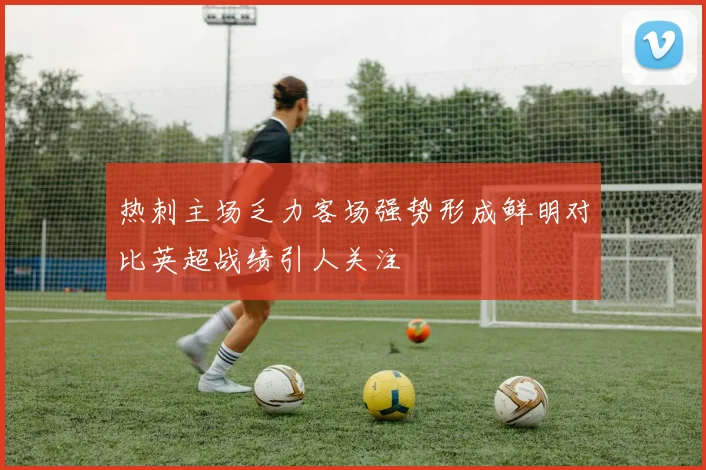 热刺主场乏力客场强势形成鲜明对比英超战绩引人关注