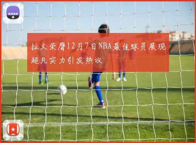 拉文荣膺12月7日NBA最佳球员展现超凡实力引发热议