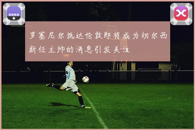 罗塞尼尔抵达伦敦即将成为切尔西新任主帅的消息引发关注