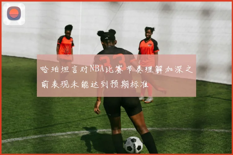 哈珀坦言对NBA比赛节奏理解加深之前表现未能达到预期标准