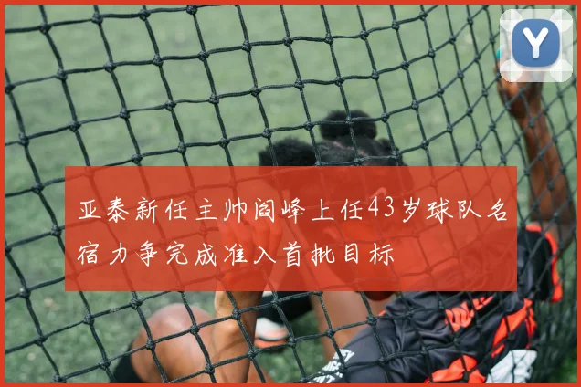 亚泰新任主帅阎峰上任43岁球队名宿力争完成准入首批目标