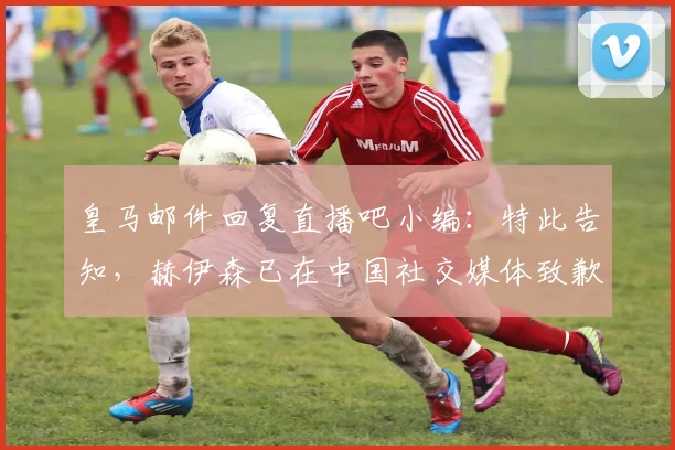 皇马邮件回复直播吧小编：特此告知，赫伊森已在中国社交媒体致歉