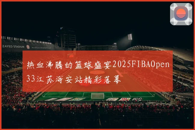 热血沸腾的篮球盛宴2025FIBAOpen33江苏海安站精彩落幕