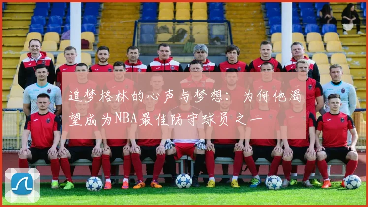 追梦格林的心声与梦想：为何他渴望成为NBA最佳防守球员之一